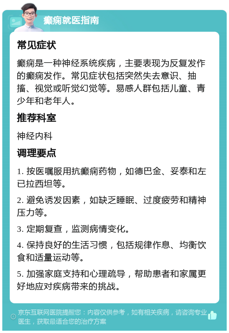 癫痫就医指南 常见症状 癫痫是一种神经系统疾病，主要表现为反复发作的癫痫发作。常见症状包括突然失去意识、抽搐、视觉或听觉幻觉等。易感人群包括儿童、青少年和老年人。 推荐科室 神经内科 调理要点 1. 按医嘱服用抗癫痫药物，如德巴金、妥泰和左已拉西坦等。 2. 避免诱发因素，如缺乏睡眠、过度疲劳和精神压力等。 3. 定期复查，监测病情变化。 4. 保持良好的生活习惯，包括规律作息、均衡饮食和适量运动等。 5. 加强家庭支持和心理疏导，帮助患者和家属更好地应对疾病带来的挑战。