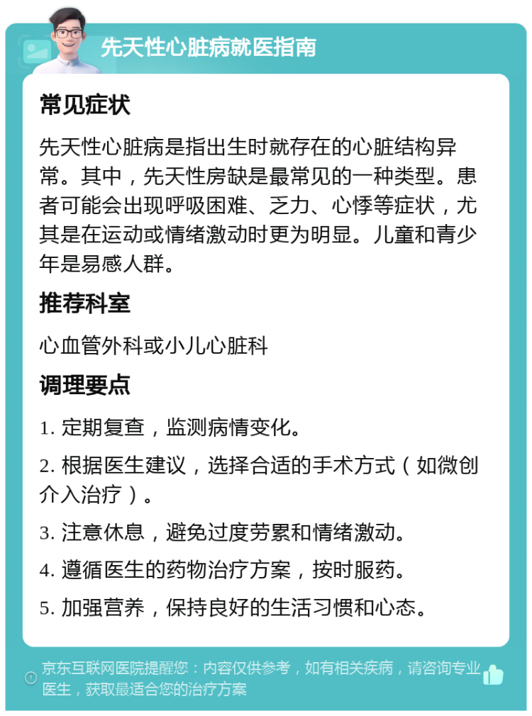 先天性心脏病就医指南 常见症状 先天性心脏病是指出生时就存在的心脏结构异常。其中，先天性房缺是最常见的一种类型。患者可能会出现呼吸困难、乏力、心悸等症状，尤其是在运动或情绪激动时更为明显。儿童和青少年是易感人群。 推荐科室 心血管外科或小儿心脏科 调理要点 1. 定期复查，监测病情变化。 2. 根据医生建议，选择合适的手术方式（如微创介入治疗）。 3. 注意休息，避免过度劳累和情绪激动。 4. 遵循医生的药物治疗方案，按时服药。 5. 加强营养，保持良好的生活习惯和心态。