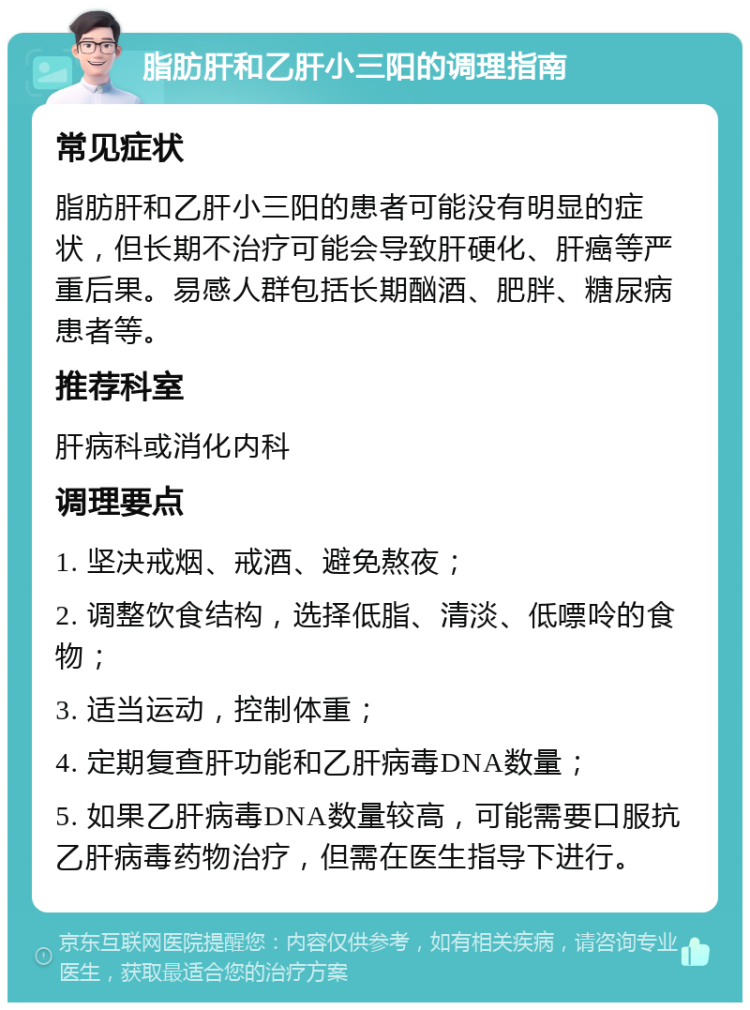 脂肪肝和乙肝小三阳的调理指南 常见症状 脂肪肝和乙肝小三阳的患者可能没有明显的症状，但长期不治疗可能会导致肝硬化、肝癌等严重后果。易感人群包括长期酗酒、肥胖、糖尿病患者等。 推荐科室 肝病科或消化内科 调理要点 1. 坚决戒烟、戒酒、避免熬夜； 2. 调整饮食结构，选择低脂、清淡、低嘌呤的食物； 3. 适当运动，控制体重； 4. 定期复查肝功能和乙肝病毒DNA数量； 5. 如果乙肝病毒DNA数量较高，可能需要口服抗乙肝病毒药物治疗，但需在医生指导下进行。