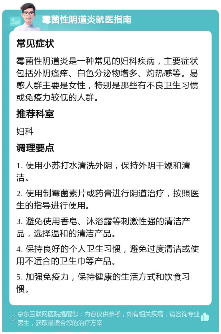 霉菌性阴道炎就医指南 常见症状 霉菌性阴道炎是一种常见的妇科疾病，主要症状包括外阴瘙痒、白色分泌物增多、灼热感等。易感人群主要是女性，特别是那些有不良卫生习惯或免疫力较低的人群。 推荐科室 妇科 调理要点 1. 使用小苏打水清洗外阴，保持外阴干燥和清洁。 2. 使用制霉菌素片或药膏进行阴道治疗，按照医生的指导进行使用。 3. 避免使用香皂、沐浴露等刺激性强的清洁产品，选择温和的清洁产品。 4. 保持良好的个人卫生习惯，避免过度清洁或使用不适合的卫生巾等产品。 5. 加强免疫力，保持健康的生活方式和饮食习惯。