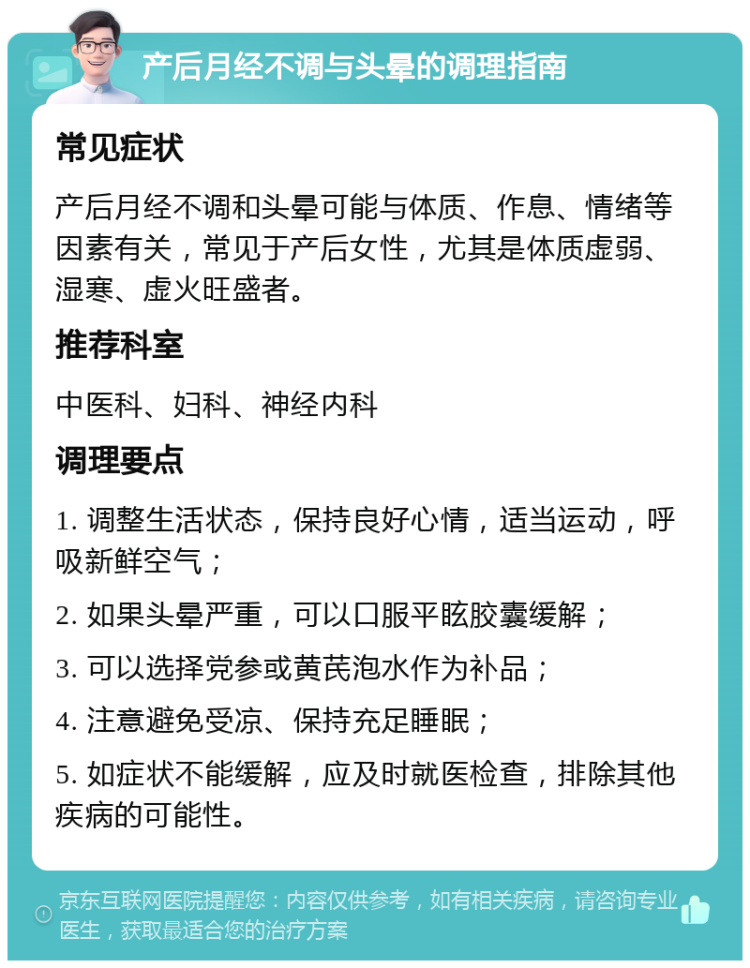 产后月经不调与头晕的调理指南 常见症状 产后月经不调和头晕可能与体质、作息、情绪等因素有关，常见于产后女性，尤其是体质虚弱、湿寒、虚火旺盛者。 推荐科室 中医科、妇科、神经内科 调理要点 1. 调整生活状态，保持良好心情，适当运动，呼吸新鲜空气； 2. 如果头晕严重，可以口服平眩胶囊缓解； 3. 可以选择党参或黄芪泡水作为补品； 4. 注意避免受凉、保持充足睡眠； 5. 如症状不能缓解，应及时就医检查，排除其他疾病的可能性。