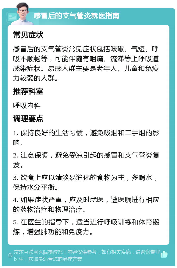 感冒后的支气管炎就医指南 常见症状 感冒后的支气管炎常见症状包括咳嗽、气短、呼吸不顺畅等，可能伴随有咽痛、流涕等上呼吸道感染症状。易感人群主要是老年人、儿童和免疫力较弱的人群。 推荐科室 呼吸内科 调理要点 1. 保持良好的生活习惯，避免吸烟和二手烟的影响。 2. 注意保暖，避免受凉引起的感冒和支气管炎复发。 3. 饮食上应以清淡易消化的食物为主，多喝水，保持水分平衡。 4. 如果症状严重，应及时就医，遵医嘱进行相应的药物治疗和物理治疗。 5. 在医生的指导下，适当进行呼吸训练和体育锻炼，增强肺功能和免疫力。