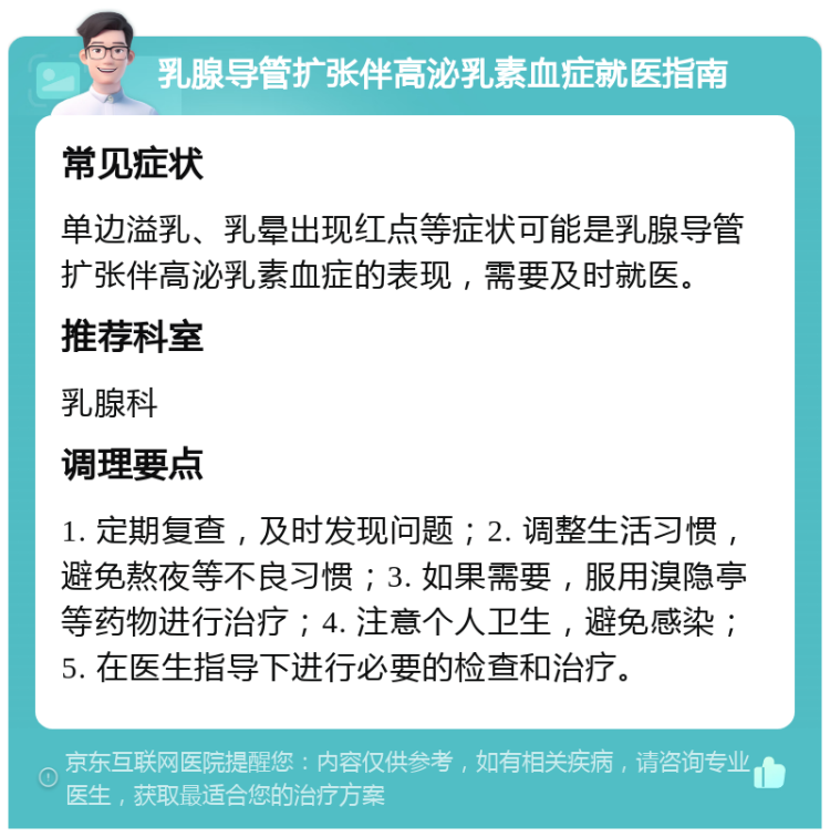 乳腺导管扩张伴高泌乳素血症就医指南 常见症状 单边溢乳、乳晕出现红点等症状可能是乳腺导管扩张伴高泌乳素血症的表现，需要及时就医。 推荐科室 乳腺科 调理要点 1. 定期复查，及时发现问题；2. 调整生活习惯，避免熬夜等不良习惯；3. 如果需要，服用溴隐亭等药物进行治疗；4. 注意个人卫生，避免感染；5. 在医生指导下进行必要的检查和治疗。