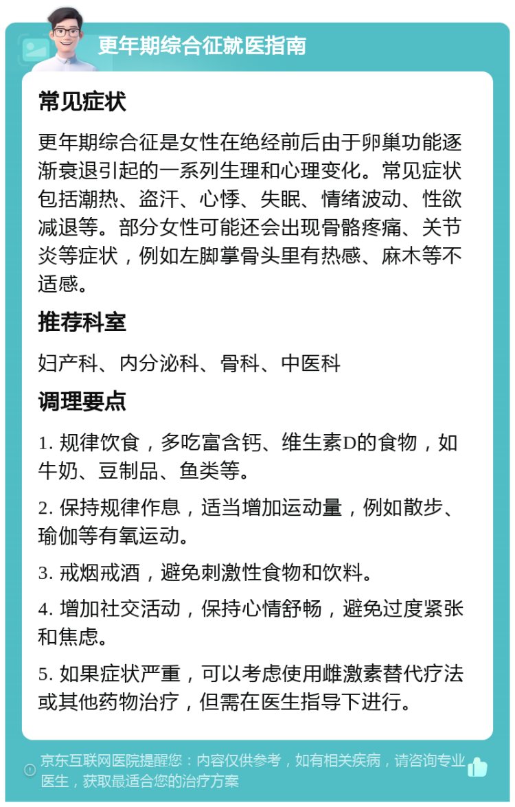 更年期综合征就医指南 常见症状 更年期综合征是女性在绝经前后由于卵巢功能逐渐衰退引起的一系列生理和心理变化。常见症状包括潮热、盗汗、心悸、失眠、情绪波动、性欲减退等。部分女性可能还会出现骨骼疼痛、关节炎等症状，例如左脚掌骨头里有热感、麻木等不适感。 推荐科室 妇产科、内分泌科、骨科、中医科 调理要点 1. 规律饮食，多吃富含钙、维生素D的食物，如牛奶、豆制品、鱼类等。 2. 保持规律作息，适当增加运动量，例如散步、瑜伽等有氧运动。 3. 戒烟戒酒，避免刺激性食物和饮料。 4. 增加社交活动，保持心情舒畅，避免过度紧张和焦虑。 5. 如果症状严重，可以考虑使用雌激素替代疗法或其他药物治疗，但需在医生指导下进行。