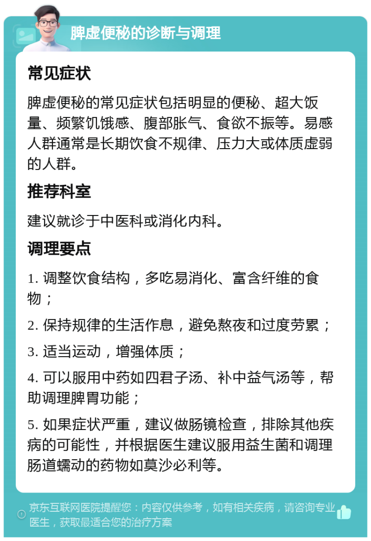 脾虚便秘的诊断与调理 常见症状 脾虚便秘的常见症状包括明显的便秘、超大饭量、频繁饥饿感、腹部胀气、食欲不振等。易感人群通常是长期饮食不规律、压力大或体质虚弱的人群。 推荐科室 建议就诊于中医科或消化内科。 调理要点 1. 调整饮食结构，多吃易消化、富含纤维的食物； 2. 保持规律的生活作息，避免熬夜和过度劳累； 3. 适当运动，增强体质； 4. 可以服用中药如四君子汤、补中益气汤等，帮助调理脾胃功能； 5. 如果症状严重，建议做肠镜检查，排除其他疾病的可能性，并根据医生建议服用益生菌和调理肠道蠕动的药物如莫沙必利等。