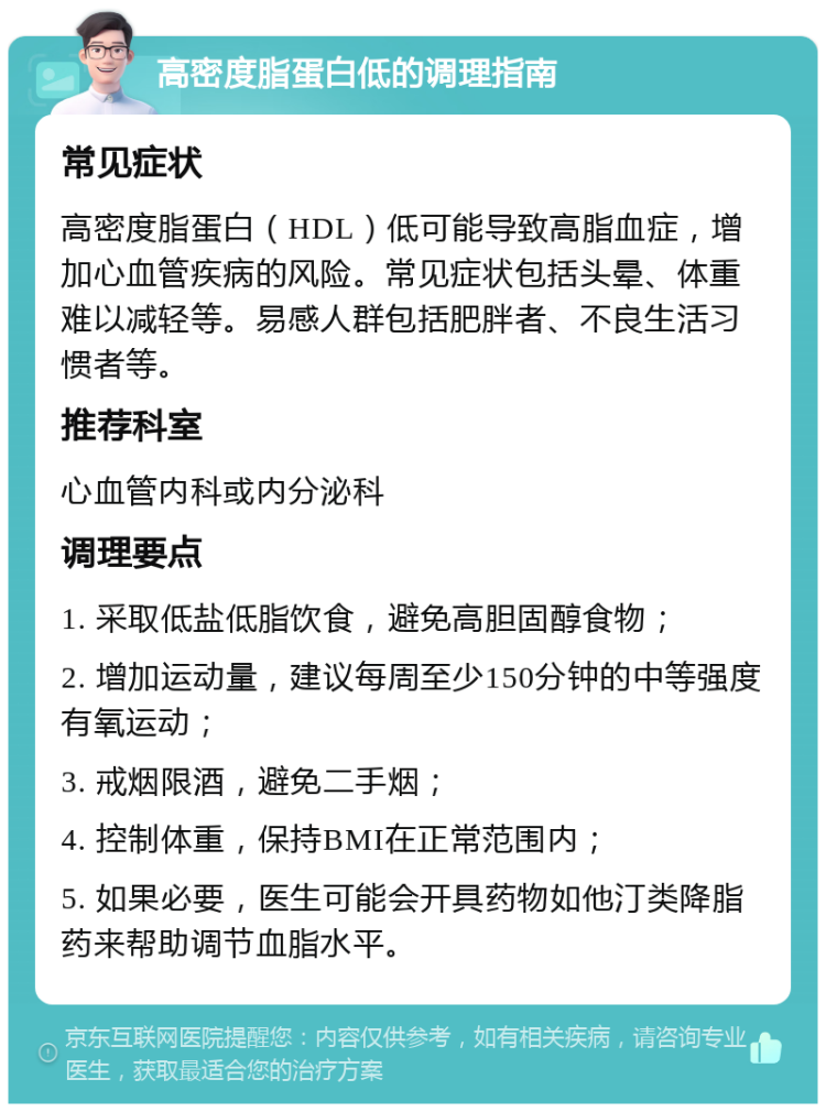 高密度脂蛋白低的调理指南 常见症状 高密度脂蛋白（HDL）低可能导致高脂血症，增加心血管疾病的风险。常见症状包括头晕、体重难以减轻等。易感人群包括肥胖者、不良生活习惯者等。 推荐科室 心血管内科或内分泌科 调理要点 1. 采取低盐低脂饮食，避免高胆固醇食物； 2. 增加运动量，建议每周至少150分钟的中等强度有氧运动； 3. 戒烟限酒，避免二手烟； 4. 控制体重，保持BMI在正常范围内； 5. 如果必要，医生可能会开具药物如他汀类降脂药来帮助调节血脂水平。