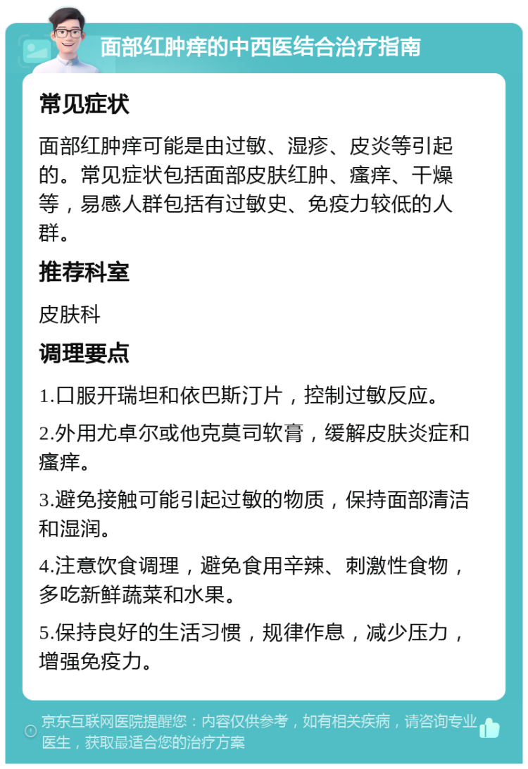 面部红肿痒的中西医结合治疗指南 常见症状 面部红肿痒可能是由过敏、湿疹、皮炎等引起的。常见症状包括面部皮肤红肿、瘙痒、干燥等，易感人群包括有过敏史、免疫力较低的人群。 推荐科室 皮肤科 调理要点 1.口服开瑞坦和依巴斯汀片，控制过敏反应。 2.外用尤卓尔或他克莫司软膏，缓解皮肤炎症和瘙痒。 3.避免接触可能引起过敏的物质，保持面部清洁和湿润。 4.注意饮食调理，避免食用辛辣、刺激性食物，多吃新鲜蔬菜和水果。 5.保持良好的生活习惯，规律作息，减少压力，增强免疫力。