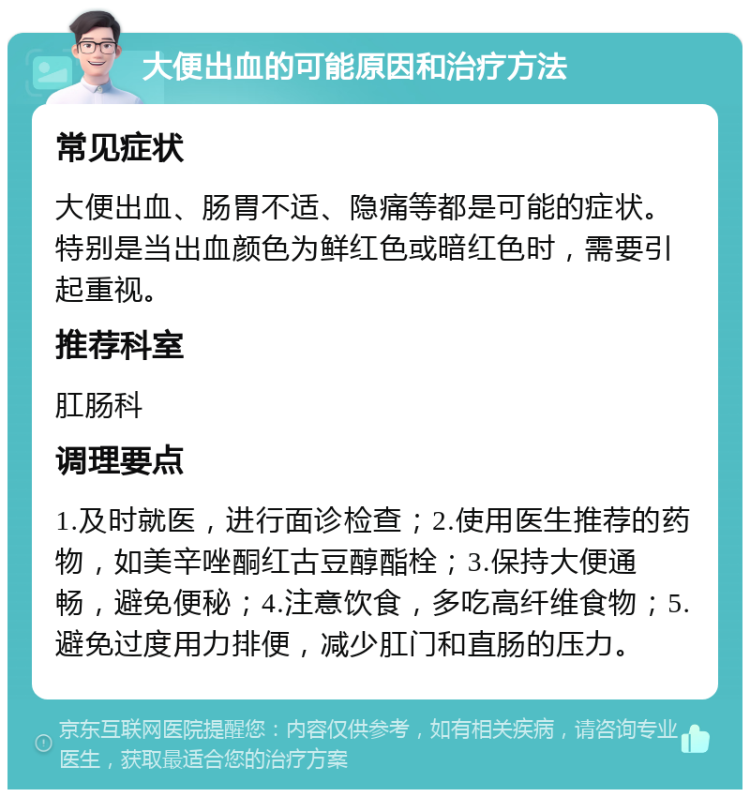 大便出血的可能原因和治疗方法 常见症状 大便出血、肠胃不适、隐痛等都是可能的症状。特别是当出血颜色为鲜红色或暗红色时，需要引起重视。 推荐科室 肛肠科 调理要点 1.及时就医，进行面诊检查；2.使用医生推荐的药物，如美辛唑酮红古豆醇酯栓；3.保持大便通畅，避免便秘；4.注意饮食，多吃高纤维食物；5.避免过度用力排便，减少肛门和直肠的压力。