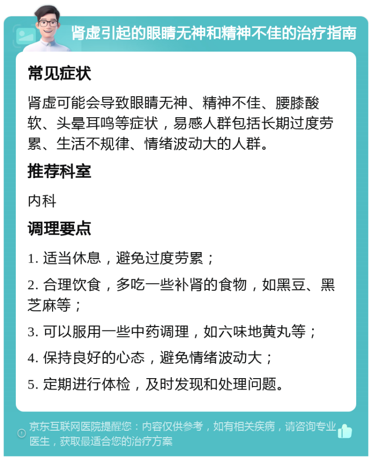 肾虚引起的眼睛无神和精神不佳的治疗指南 常见症状 肾虚可能会导致眼睛无神、精神不佳、腰膝酸软、头晕耳鸣等症状，易感人群包括长期过度劳累、生活不规律、情绪波动大的人群。 推荐科室 内科 调理要点 1. 适当休息，避免过度劳累； 2. 合理饮食，多吃一些补肾的食物，如黑豆、黑芝麻等； 3. 可以服用一些中药调理，如六味地黄丸等； 4. 保持良好的心态，避免情绪波动大； 5. 定期进行体检，及时发现和处理问题。