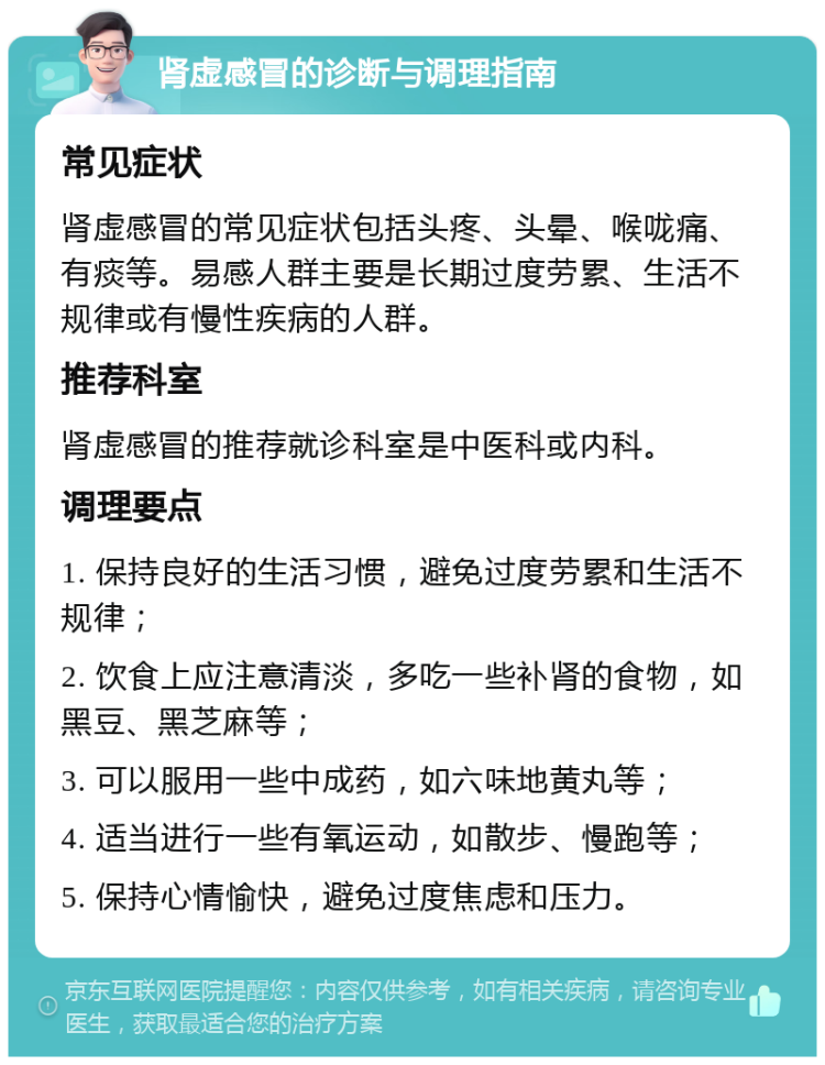 肾虚感冒的诊断与调理指南 常见症状 肾虚感冒的常见症状包括头疼、头晕、喉咙痛、有痰等。易感人群主要是长期过度劳累、生活不规律或有慢性疾病的人群。 推荐科室 肾虚感冒的推荐就诊科室是中医科或内科。 调理要点 1. 保持良好的生活习惯，避免过度劳累和生活不规律； 2. 饮食上应注意清淡，多吃一些补肾的食物，如黑豆、黑芝麻等； 3. 可以服用一些中成药，如六味地黄丸等； 4. 适当进行一些有氧运动，如散步、慢跑等； 5. 保持心情愉快，避免过度焦虑和压力。