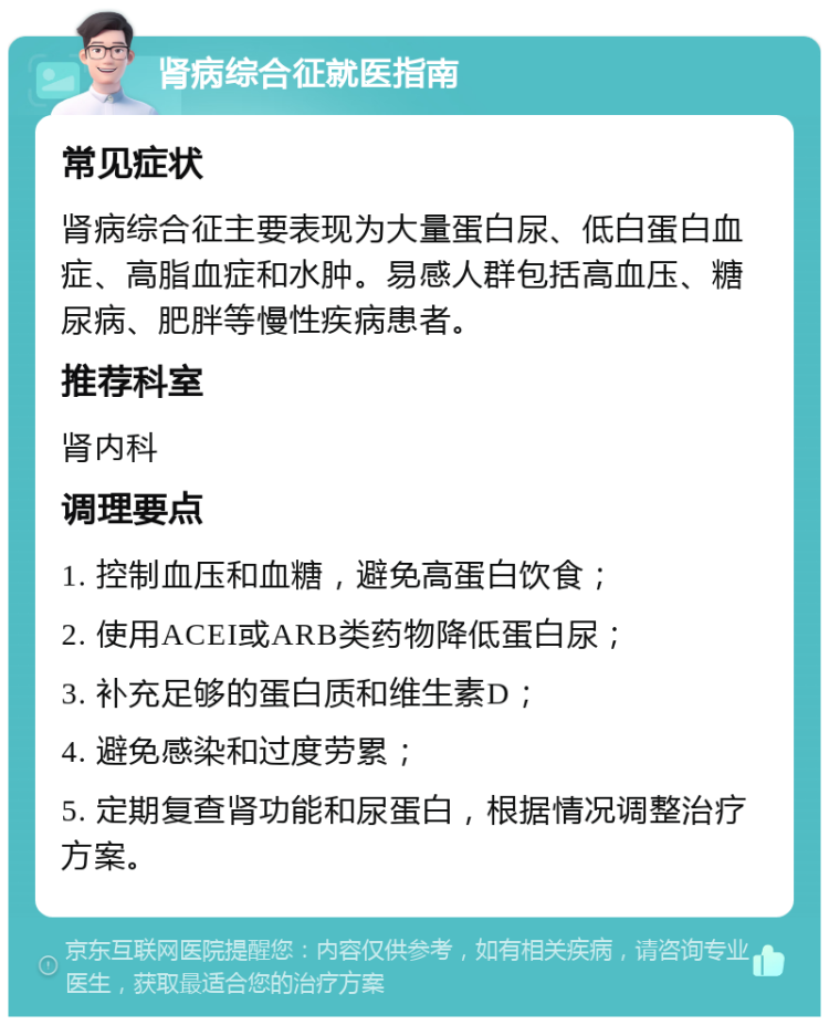 肾病综合征就医指南 常见症状 肾病综合征主要表现为大量蛋白尿、低白蛋白血症、高脂血症和水肿。易感人群包括高血压、糖尿病、肥胖等慢性疾病患者。 推荐科室 肾内科 调理要点 1. 控制血压和血糖，避免高蛋白饮食； 2. 使用ACEI或ARB类药物降低蛋白尿； 3. 补充足够的蛋白质和维生素D； 4. 避免感染和过度劳累； 5. 定期复查肾功能和尿蛋白，根据情况调整治疗方案。