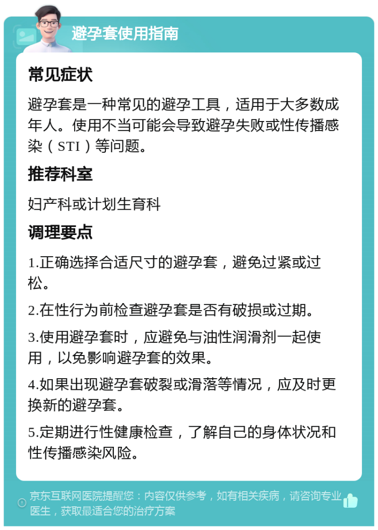 避孕套使用指南 常见症状 避孕套是一种常见的避孕工具，适用于大多数成年人。使用不当可能会导致避孕失败或性传播感染（STI）等问题。 推荐科室 妇产科或计划生育科 调理要点 1.正确选择合适尺寸的避孕套，避免过紧或过松。 2.在性行为前检查避孕套是否有破损或过期。 3.使用避孕套时，应避免与油性润滑剂一起使用，以免影响避孕套的效果。 4.如果出现避孕套破裂或滑落等情况，应及时更换新的避孕套。 5.定期进行性健康检查，了解自己的身体状况和性传播感染风险。