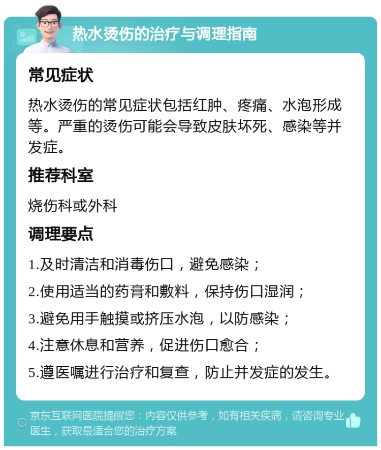 热水烫伤的治疗与调理指南 常见症状 热水烫伤的常见症状包括红肿、疼痛、水泡形成等。严重的烫伤可能会导致皮肤坏死、感染等并发症。 推荐科室 烧伤科或外科 调理要点 1.及时清洁和消毒伤口，避免感染； 2.使用适当的药膏和敷料，保持伤口湿润； 3.避免用手触摸或挤压水泡，以防感染； 4.注意休息和营养，促进伤口愈合； 5.遵医嘱进行治疗和复查，防止并发症的发生。