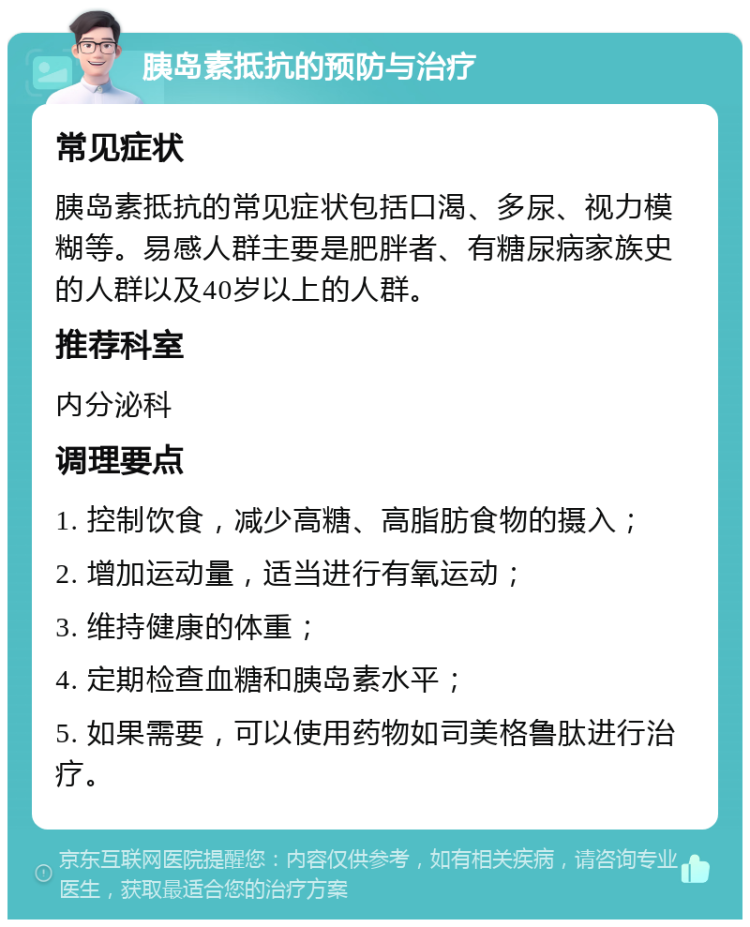 胰岛素抵抗的预防与治疗 常见症状 胰岛素抵抗的常见症状包括口渴、多尿、视力模糊等。易感人群主要是肥胖者、有糖尿病家族史的人群以及40岁以上的人群。 推荐科室 内分泌科 调理要点 1. 控制饮食，减少高糖、高脂肪食物的摄入； 2. 增加运动量，适当进行有氧运动； 3. 维持健康的体重； 4. 定期检查血糖和胰岛素水平； 5. 如果需要，可以使用药物如司美格鲁肽进行治疗。