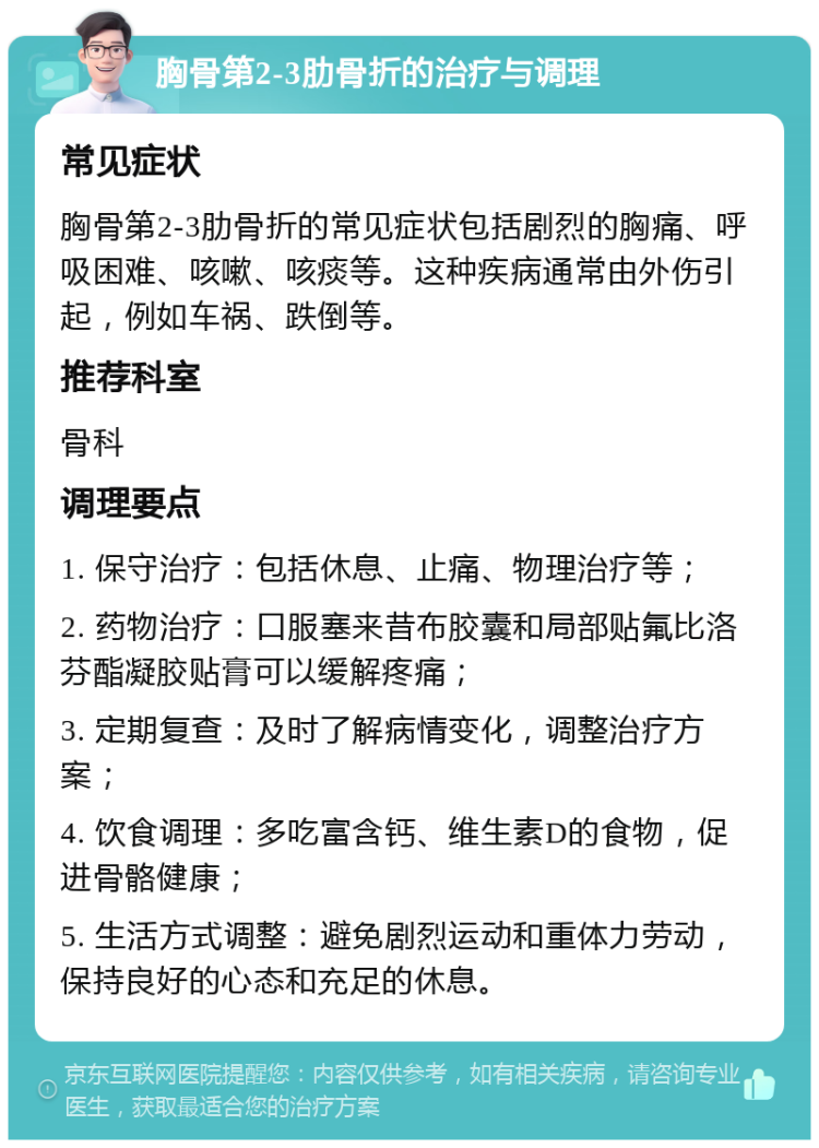 胸骨第2-3肋骨折的治疗与调理 常见症状 胸骨第2-3肋骨折的常见症状包括剧烈的胸痛、呼吸困难、咳嗽、咳痰等。这种疾病通常由外伤引起，例如车祸、跌倒等。 推荐科室 骨科 调理要点 1. 保守治疗：包括休息、止痛、物理治疗等； 2. 药物治疗：口服塞来昔布胶囊和局部贴氟比洛芬酯凝胶贴膏可以缓解疼痛； 3. 定期复查：及时了解病情变化，调整治疗方案； 4. 饮食调理：多吃富含钙、维生素D的食物，促进骨骼健康； 5. 生活方式调整：避免剧烈运动和重体力劳动，保持良好的心态和充足的休息。