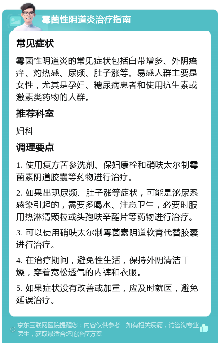 霉菌性阴道炎治疗指南 常见症状 霉菌性阴道炎的常见症状包括白带增多、外阴瘙痒、灼热感、尿频、肚子涨等。易感人群主要是女性，尤其是孕妇、糖尿病患者和使用抗生素或激素类药物的人群。 推荐科室 妇科 调理要点 1. 使用复方苦参洗剂、保妇康栓和硝呋太尔制霉菌素阴道胶囊等药物进行治疗。 2. 如果出现尿频、肚子涨等症状，可能是泌尿系感染引起的，需要多喝水、注意卫生，必要时服用热淋清颗粒或头孢呋辛酯片等药物进行治疗。 3. 可以使用硝呋太尔制霉菌素阴道软膏代替胶囊进行治疗。 4. 在治疗期间，避免性生活，保持外阴清洁干燥，穿着宽松透气的内裤和衣服。 5. 如果症状没有改善或加重，应及时就医，避免延误治疗。