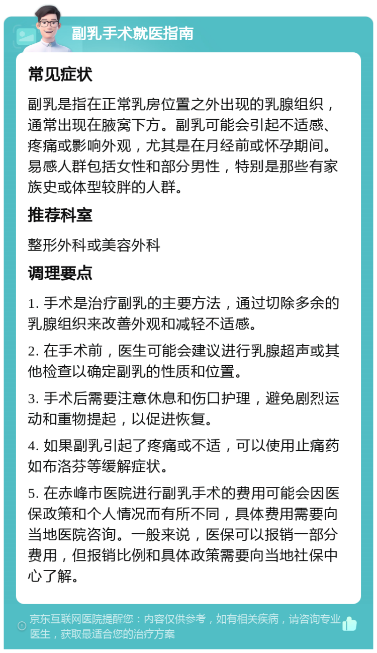 副乳手术就医指南 常见症状 副乳是指在正常乳房位置之外出现的乳腺组织，通常出现在腋窝下方。副乳可能会引起不适感、疼痛或影响外观，尤其是在月经前或怀孕期间。易感人群包括女性和部分男性，特别是那些有家族史或体型较胖的人群。 推荐科室 整形外科或美容外科 调理要点 1. 手术是治疗副乳的主要方法，通过切除多余的乳腺组织来改善外观和减轻不适感。 2. 在手术前，医生可能会建议进行乳腺超声或其他检查以确定副乳的性质和位置。 3. 手术后需要注意休息和伤口护理，避免剧烈运动和重物提起，以促进恢复。 4. 如果副乳引起了疼痛或不适，可以使用止痛药如布洛芬等缓解症状。 5. 在赤峰市医院进行副乳手术的费用可能会因医保政策和个人情况而有所不同，具体费用需要向当地医院咨询。一般来说，医保可以报销一部分费用，但报销比例和具体政策需要向当地社保中心了解。