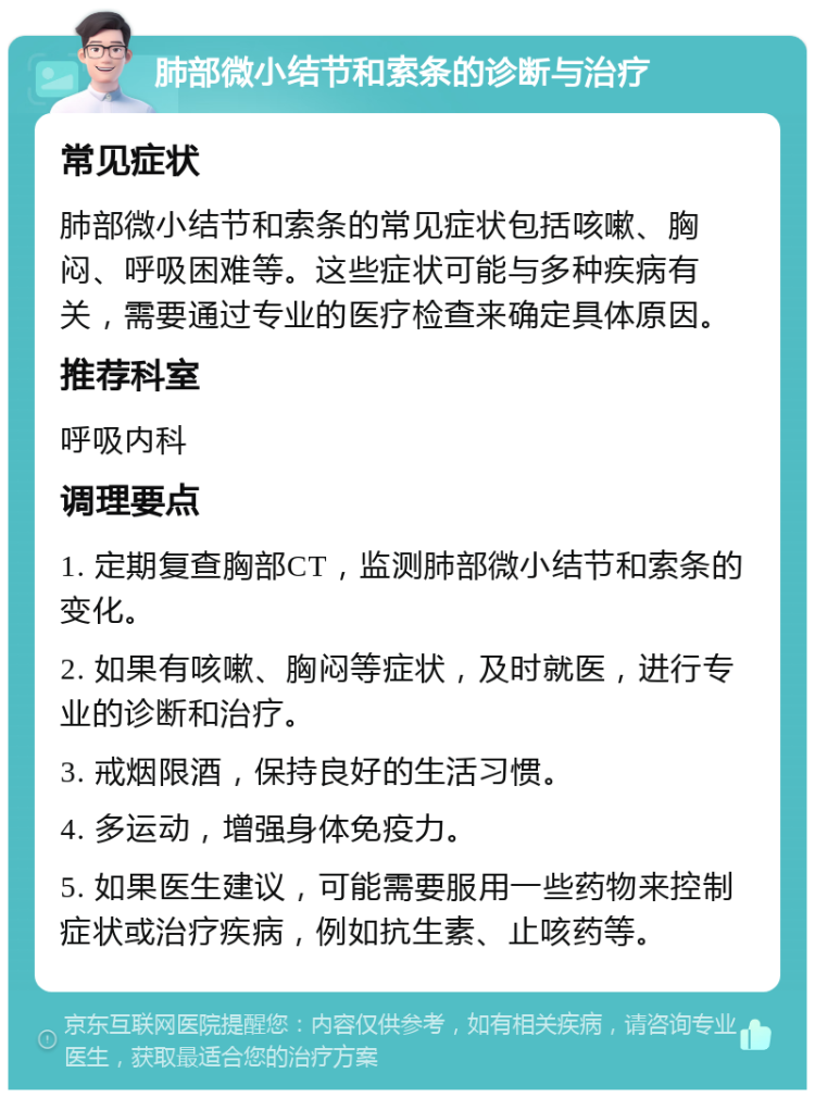 肺部微小结节和索条的诊断与治疗 常见症状 肺部微小结节和索条的常见症状包括咳嗽、胸闷、呼吸困难等。这些症状可能与多种疾病有关，需要通过专业的医疗检查来确定具体原因。 推荐科室 呼吸内科 调理要点 1. 定期复查胸部CT，监测肺部微小结节和索条的变化。 2. 如果有咳嗽、胸闷等症状，及时就医，进行专业的诊断和治疗。 3. 戒烟限酒，保持良好的生活习惯。 4. 多运动，增强身体免疫力。 5. 如果医生建议，可能需要服用一些药物来控制症状或治疗疾病，例如抗生素、止咳药等。