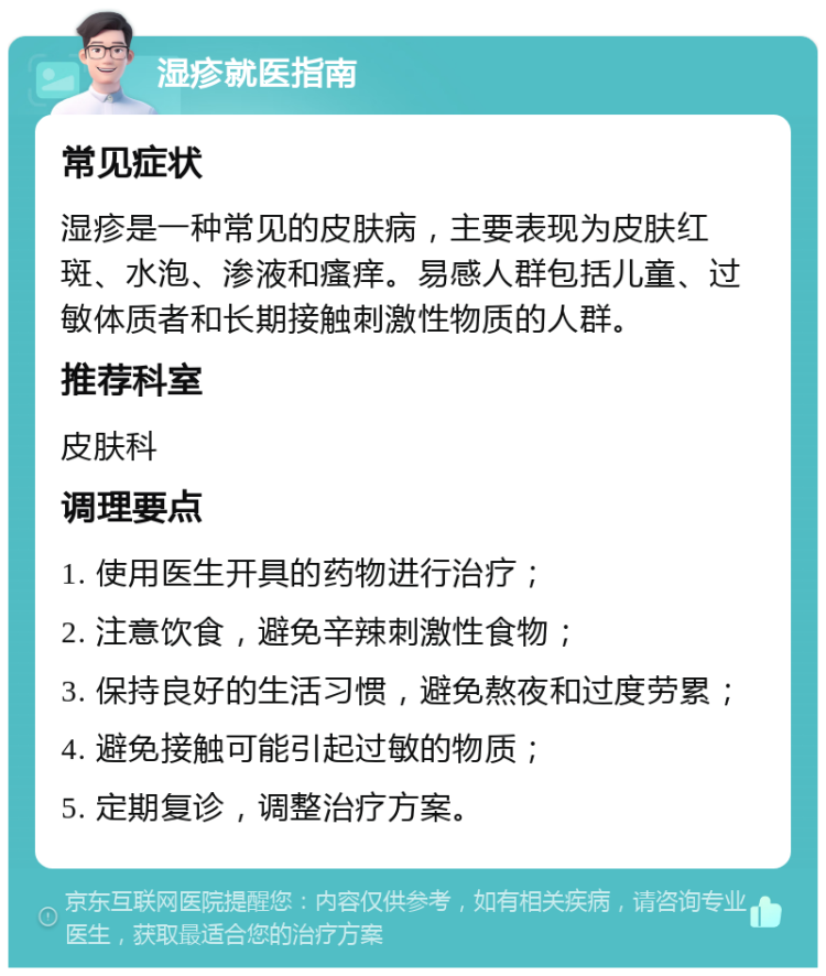 湿疹就医指南 常见症状 湿疹是一种常见的皮肤病，主要表现为皮肤红斑、水泡、渗液和瘙痒。易感人群包括儿童、过敏体质者和长期接触刺激性物质的人群。 推荐科室 皮肤科 调理要点 1. 使用医生开具的药物进行治疗； 2. 注意饮食，避免辛辣刺激性食物； 3. 保持良好的生活习惯，避免熬夜和过度劳累； 4. 避免接触可能引起过敏的物质； 5. 定期复诊，调整治疗方案。