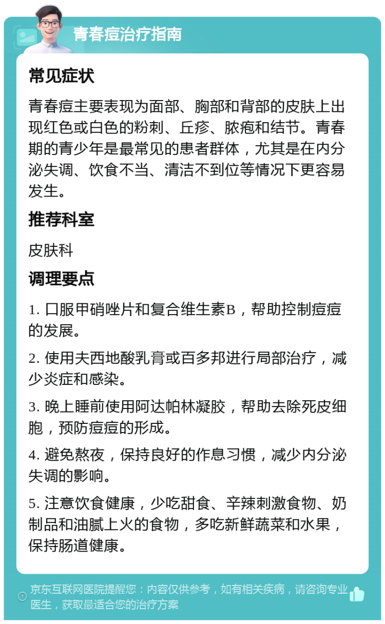 青春痘治疗指南 常见症状 青春痘主要表现为面部、胸部和背部的皮肤上出现红色或白色的粉刺、丘疹、脓疱和结节。青春期的青少年是最常见的患者群体，尤其是在内分泌失调、饮食不当、清洁不到位等情况下更容易发生。 推荐科室 皮肤科 调理要点 1. 口服甲硝唑片和复合维生素B，帮助控制痘痘的发展。 2. 使用夫西地酸乳膏或百多邦进行局部治疗，减少炎症和感染。 3. 晚上睡前使用阿达帕林凝胶，帮助去除死皮细胞，预防痘痘的形成。 4. 避免熬夜，保持良好的作息习惯，减少内分泌失调的影响。 5. 注意饮食健康，少吃甜食、辛辣刺激食物、奶制品和油腻上火的食物，多吃新鲜蔬菜和水果，保持肠道健康。