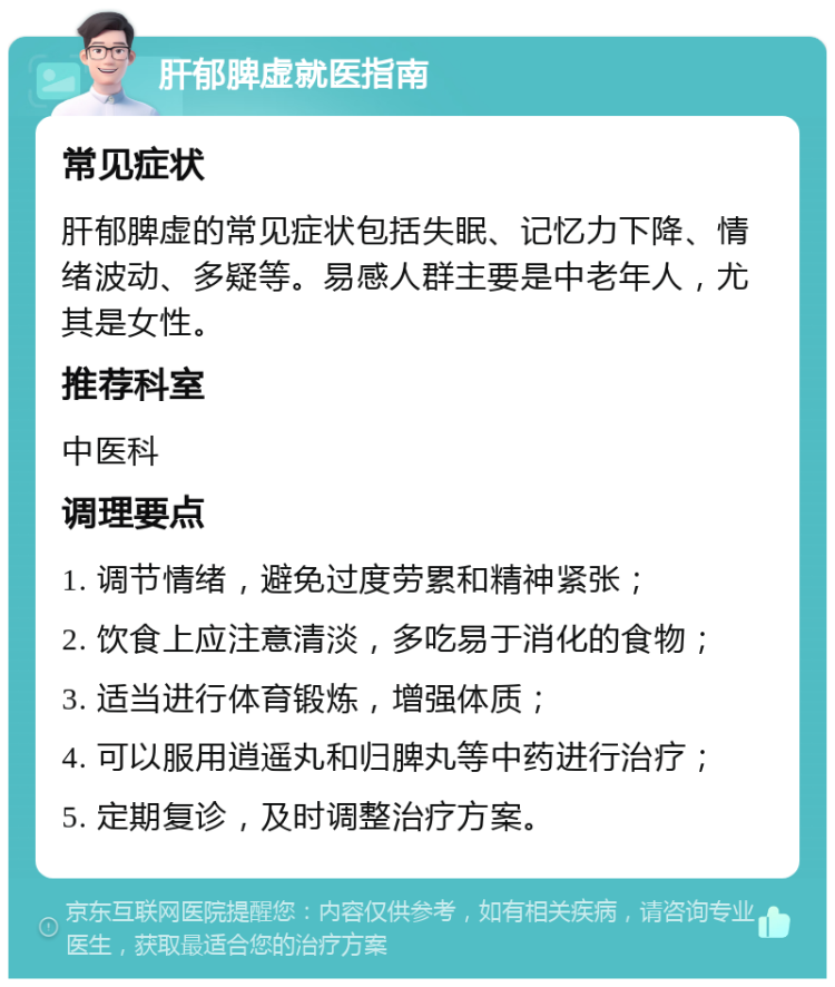 肝郁脾虚就医指南 常见症状 肝郁脾虚的常见症状包括失眠、记忆力下降、情绪波动、多疑等。易感人群主要是中老年人，尤其是女性。 推荐科室 中医科 调理要点 1. 调节情绪，避免过度劳累和精神紧张； 2. 饮食上应注意清淡，多吃易于消化的食物； 3. 适当进行体育锻炼，增强体质； 4. 可以服用逍遥丸和归脾丸等中药进行治疗； 5. 定期复诊，及时调整治疗方案。