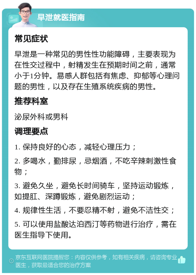 早泄就医指南 常见症状 早泄是一种常见的男性性功能障碍，主要表现为在性交过程中，射精发生在预期时间之前，通常小于1分钟。易感人群包括有焦虑、抑郁等心理问题的男性，以及存在生殖系统疾病的男性。 推荐科室 泌尿外科或男科 调理要点 1. 保持良好的心态，减轻心理压力； 2. 多喝水，勤排尿，忌烟酒，不吃辛辣刺激性食物； 3. 避免久坐，避免长时间骑车，坚持运动锻炼，如提肛、深蹲锻炼，避免剧烈运动； 4. 规律性生活，不要忍精不射，避免不洁性交； 5. 可以使用盐酸达泊西汀等药物进行治疗，需在医生指导下使用。