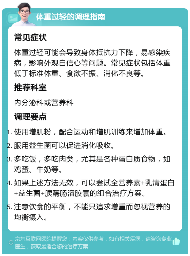 体重过轻的调理指南 常见症状 体重过轻可能会导致身体抵抗力下降，易感染疾病，影响外观自信心等问题。常见症状包括体重低于标准体重、食欲不振、消化不良等。 推荐科室 内分泌科或营养科 调理要点 使用增肌粉，配合运动和增肌训练来增加体重。 服用益生菌可以促进消化吸收。 多吃饭，多吃肉类，尤其是各种蛋白质食物，如鸡蛋、牛奶等。 如果上述方法无效，可以尝试全营养素+乳清蛋白+益生菌+胰酶肠溶胶囊的组合治疗方案。 注意饮食的平衡，不能只追求增重而忽视营养的均衡摄入。