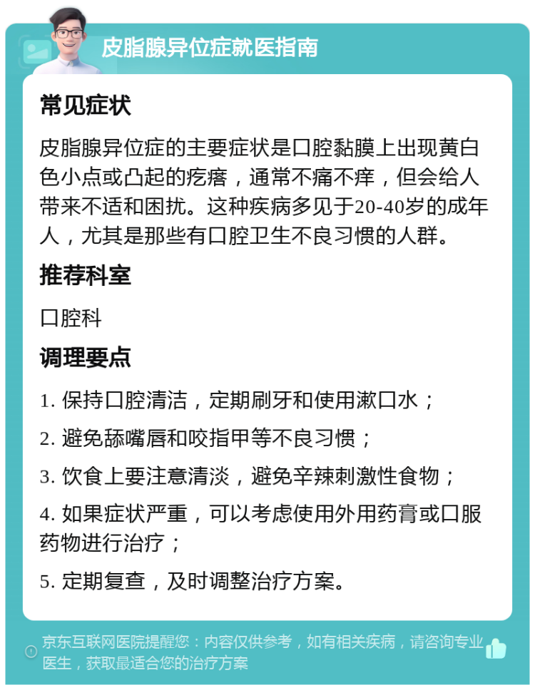 皮脂腺异位症就医指南 常见症状 皮脂腺异位症的主要症状是口腔黏膜上出现黄白色小点或凸起的疙瘩，通常不痛不痒，但会给人带来不适和困扰。这种疾病多见于20-40岁的成年人，尤其是那些有口腔卫生不良习惯的人群。 推荐科室 口腔科 调理要点 1. 保持口腔清洁，定期刷牙和使用漱口水； 2. 避免舔嘴唇和咬指甲等不良习惯； 3. 饮食上要注意清淡，避免辛辣刺激性食物； 4. 如果症状严重，可以考虑使用外用药膏或口服药物进行治疗； 5. 定期复查，及时调整治疗方案。