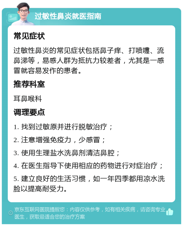 过敏性鼻炎就医指南 常见症状 过敏性鼻炎的常见症状包括鼻子痒、打喷嚏、流鼻涕等，易感人群为抵抗力较差者，尤其是一感冒就容易发作的患者。 推荐科室 耳鼻喉科 调理要点 1. 找到过敏原并进行脱敏治疗； 2. 注意增强免疫力，少感冒； 3. 使用生理盐水洗鼻剂清洁鼻腔； 4. 在医生指导下使用相应的药物进行对症治疗； 5. 建立良好的生活习惯，如一年四季都用凉水洗脸以提高耐受力。