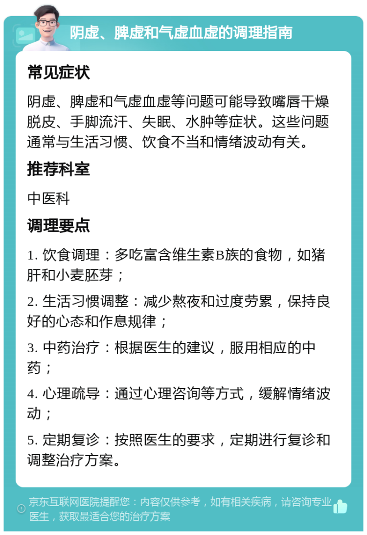 阴虚、脾虚和气虚血虚的调理指南 常见症状 阴虚、脾虚和气虚血虚等问题可能导致嘴唇干燥脱皮、手脚流汗、失眠、水肿等症状。这些问题通常与生活习惯、饮食不当和情绪波动有关。 推荐科室 中医科 调理要点 1. 饮食调理：多吃富含维生素B族的食物，如猪肝和小麦胚芽； 2. 生活习惯调整：减少熬夜和过度劳累，保持良好的心态和作息规律； 3. 中药治疗：根据医生的建议，服用相应的中药； 4. 心理疏导：通过心理咨询等方式，缓解情绪波动； 5. 定期复诊：按照医生的要求，定期进行复诊和调整治疗方案。