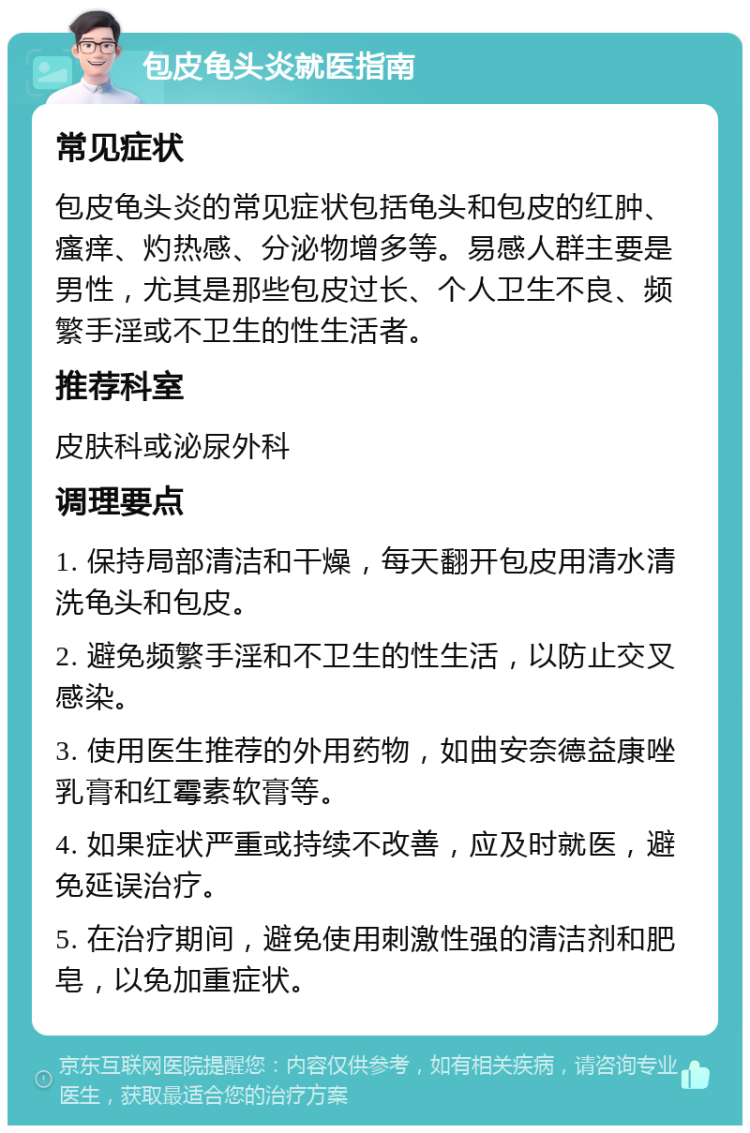 包皮龟头炎就医指南 常见症状 包皮龟头炎的常见症状包括龟头和包皮的红肿、瘙痒、灼热感、分泌物增多等。易感人群主要是男性，尤其是那些包皮过长、个人卫生不良、频繁手淫或不卫生的性生活者。 推荐科室 皮肤科或泌尿外科 调理要点 1. 保持局部清洁和干燥，每天翻开包皮用清水清洗龟头和包皮。 2. 避免频繁手淫和不卫生的性生活，以防止交叉感染。 3. 使用医生推荐的外用药物，如曲安奈德益康唑乳膏和红霉素软膏等。 4. 如果症状严重或持续不改善，应及时就医，避免延误治疗。 5. 在治疗期间，避免使用刺激性强的清洁剂和肥皂，以免加重症状。