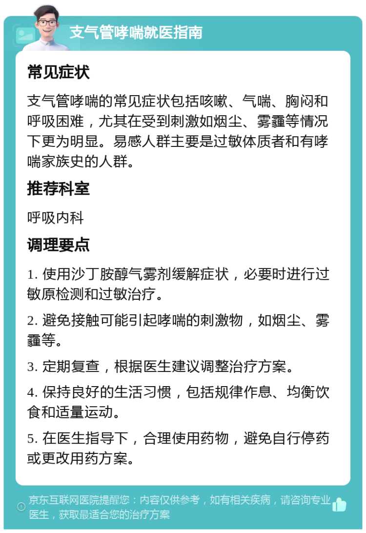 支气管哮喘就医指南 常见症状 支气管哮喘的常见症状包括咳嗽、气喘、胸闷和呼吸困难，尤其在受到刺激如烟尘、雾霾等情况下更为明显。易感人群主要是过敏体质者和有哮喘家族史的人群。 推荐科室 呼吸内科 调理要点 1. 使用沙丁胺醇气雾剂缓解症状，必要时进行过敏原检测和过敏治疗。 2. 避免接触可能引起哮喘的刺激物，如烟尘、雾霾等。 3. 定期复查，根据医生建议调整治疗方案。 4. 保持良好的生活习惯，包括规律作息、均衡饮食和适量运动。 5. 在医生指导下，合理使用药物，避免自行停药或更改用药方案。