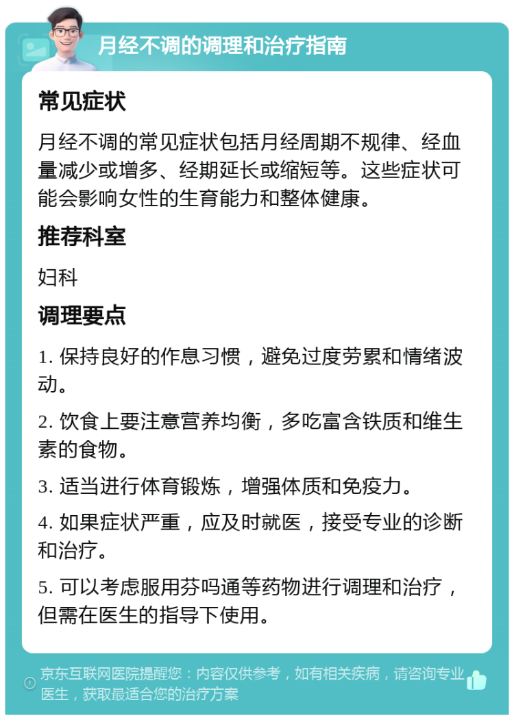 月经不调的调理和治疗指南 常见症状 月经不调的常见症状包括月经周期不规律、经血量减少或增多、经期延长或缩短等。这些症状可能会影响女性的生育能力和整体健康。 推荐科室 妇科 调理要点 1. 保持良好的作息习惯，避免过度劳累和情绪波动。 2. 饮食上要注意营养均衡，多吃富含铁质和维生素的食物。 3. 适当进行体育锻炼，增强体质和免疫力。 4. 如果症状严重，应及时就医，接受专业的诊断和治疗。 5. 可以考虑服用芬吗通等药物进行调理和治疗，但需在医生的指导下使用。