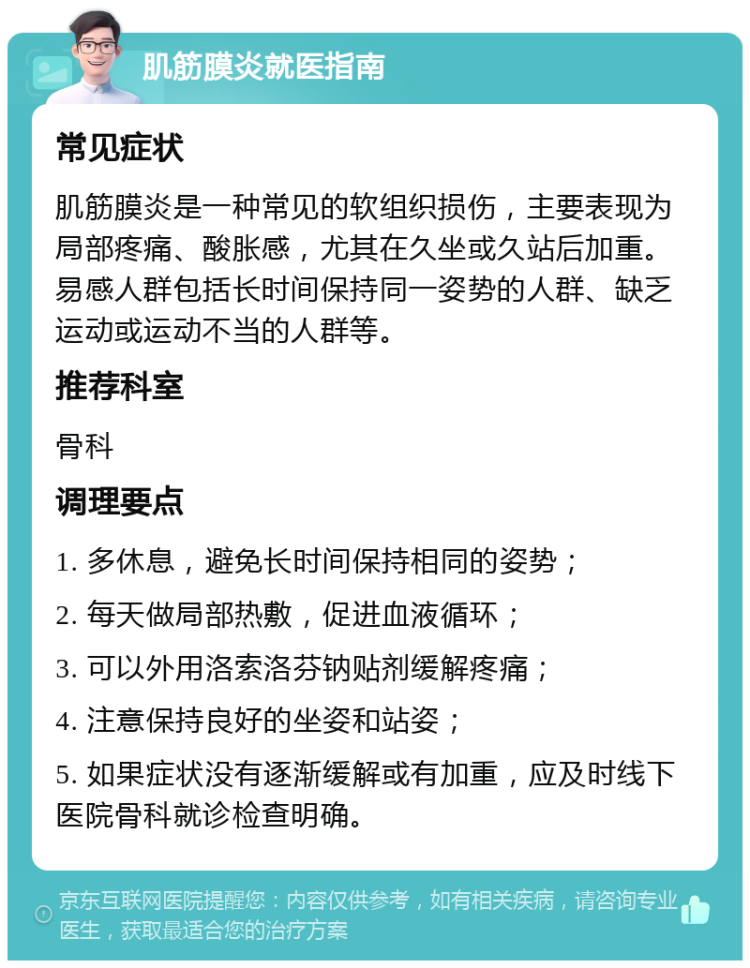 肌筋膜炎就医指南 常见症状 肌筋膜炎是一种常见的软组织损伤，主要表现为局部疼痛、酸胀感，尤其在久坐或久站后加重。易感人群包括长时间保持同一姿势的人群、缺乏运动或运动不当的人群等。 推荐科室 骨科 调理要点 1. 多休息，避免长时间保持相同的姿势； 2. 每天做局部热敷，促进血液循环； 3. 可以外用洛索洛芬钠贴剂缓解疼痛； 4. 注意保持良好的坐姿和站姿； 5. 如果症状没有逐渐缓解或有加重，应及时线下医院骨科就诊检查明确。