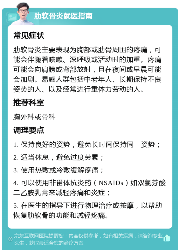 肋软骨炎就医指南 常见症状 肋软骨炎主要表现为胸部或肋骨周围的疼痛，可能会伴随着咳嗽、深呼吸或活动时的加重。疼痛可能会向肩膀或背部放射，且在夜间或早晨可能会加剧。易感人群包括中老年人、长期保持不良姿势的人、以及经常进行重体力劳动的人。 推荐科室 胸外科或骨科 调理要点 1. 保持良好的姿势，避免长时间保持同一姿势； 2. 适当休息，避免过度劳累； 3. 使用热敷或冷敷缓解疼痛； 4. 可以使用非甾体抗炎药（NSAIDs）如双氯芬酸二乙胺乳膏来减轻疼痛和炎症； 5. 在医生的指导下进行物理治疗或按摩，以帮助恢复肋软骨的功能和减轻疼痛。