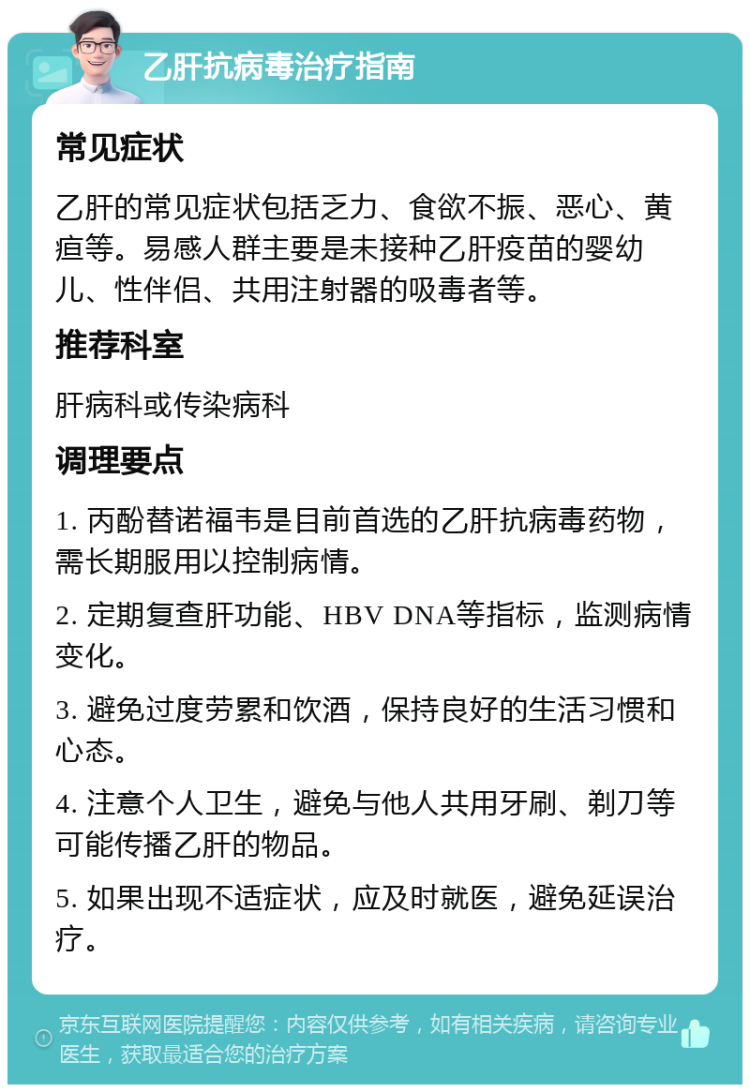 乙肝抗病毒治疗指南 常见症状 乙肝的常见症状包括乏力、食欲不振、恶心、黄疸等。易感人群主要是未接种乙肝疫苗的婴幼儿、性伴侣、共用注射器的吸毒者等。 推荐科室 肝病科或传染病科 调理要点 1. 丙酚替诺福韦是目前首选的乙肝抗病毒药物，需长期服用以控制病情。 2. 定期复查肝功能、HBV DNA等指标，监测病情变化。 3. 避免过度劳累和饮酒，保持良好的生活习惯和心态。 4. 注意个人卫生，避免与他人共用牙刷、剃刀等可能传播乙肝的物品。 5. 如果出现不适症状，应及时就医，避免延误治疗。