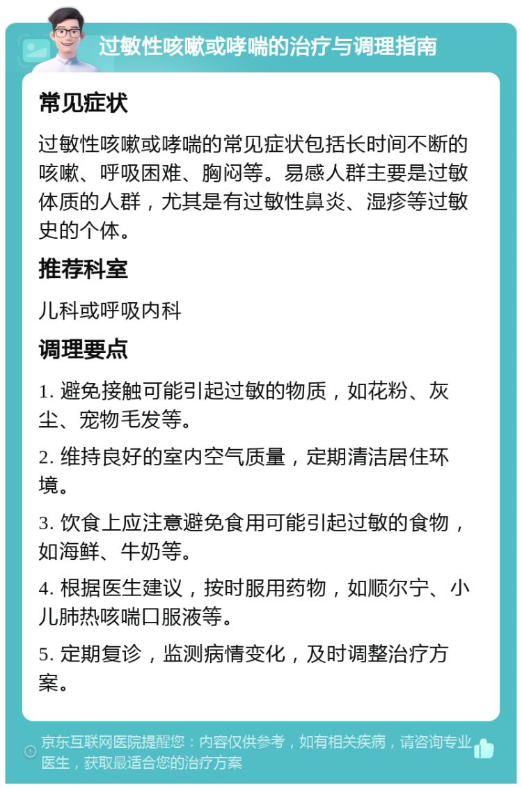 过敏性咳嗽或哮喘的治疗与调理指南 常见症状 过敏性咳嗽或哮喘的常见症状包括长时间不断的咳嗽、呼吸困难、胸闷等。易感人群主要是过敏体质的人群，尤其是有过敏性鼻炎、湿疹等过敏史的个体。 推荐科室 儿科或呼吸内科 调理要点 1. 避免接触可能引起过敏的物质，如花粉、灰尘、宠物毛发等。 2. 维持良好的室内空气质量，定期清洁居住环境。 3. 饮食上应注意避免食用可能引起过敏的食物，如海鲜、牛奶等。 4. 根据医生建议，按时服用药物，如顺尔宁、小儿肺热咳喘口服液等。 5. 定期复诊，监测病情变化，及时调整治疗方案。