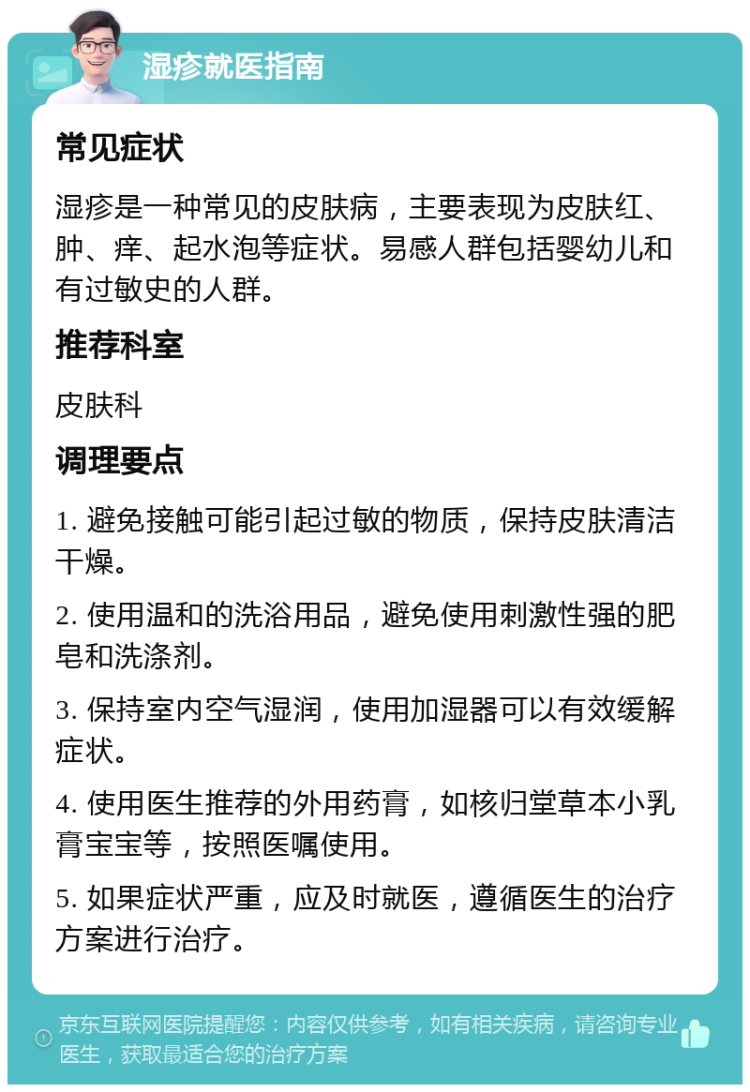 湿疹就医指南 常见症状 湿疹是一种常见的皮肤病，主要表现为皮肤红、肿、痒、起水泡等症状。易感人群包括婴幼儿和有过敏史的人群。 推荐科室 皮肤科 调理要点 1. 避免接触可能引起过敏的物质，保持皮肤清洁干燥。 2. 使用温和的洗浴用品，避免使用刺激性强的肥皂和洗涤剂。 3. 保持室内空气湿润，使用加湿器可以有效缓解症状。 4. 使用医生推荐的外用药膏，如核归堂草本小乳膏宝宝等，按照医嘱使用。 5. 如果症状严重，应及时就医，遵循医生的治疗方案进行治疗。