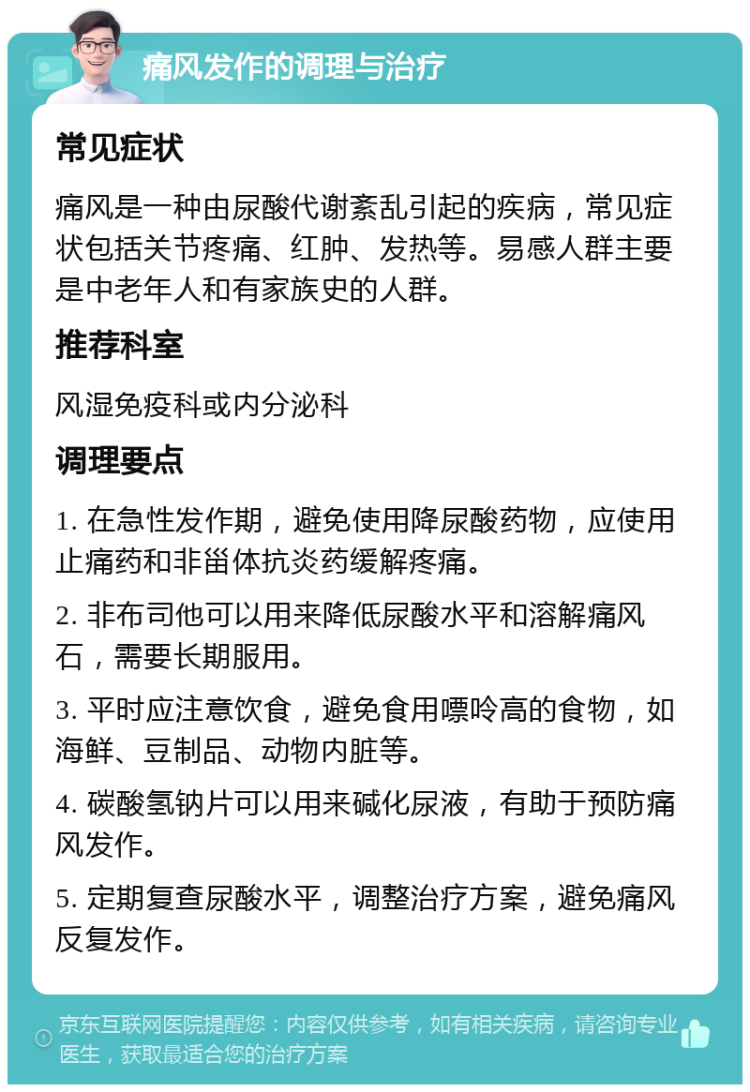 痛风发作的调理与治疗 常见症状 痛风是一种由尿酸代谢紊乱引起的疾病，常见症状包括关节疼痛、红肿、发热等。易感人群主要是中老年人和有家族史的人群。 推荐科室 风湿免疫科或内分泌科 调理要点 1. 在急性发作期，避免使用降尿酸药物，应使用止痛药和非甾体抗炎药缓解疼痛。 2. 非布司他可以用来降低尿酸水平和溶解痛风石，需要长期服用。 3. 平时应注意饮食，避免食用嘌呤高的食物，如海鲜、豆制品、动物内脏等。 4. 碳酸氢钠片可以用来碱化尿液，有助于预防痛风发作。 5. 定期复查尿酸水平，调整治疗方案，避免痛风反复发作。