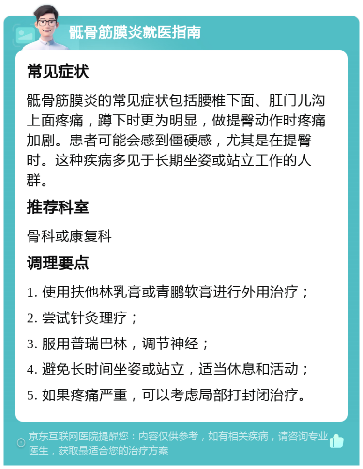 骶骨筋膜炎就医指南 常见症状 骶骨筋膜炎的常见症状包括腰椎下面、肛门儿沟上面疼痛，蹲下时更为明显，做提臀动作时疼痛加剧。患者可能会感到僵硬感，尤其是在提臀时。这种疾病多见于长期坐姿或站立工作的人群。 推荐科室 骨科或康复科 调理要点 1. 使用扶他林乳膏或青鹏软膏进行外用治疗； 2. 尝试针灸理疗； 3. 服用普瑞巴林，调节神经； 4. 避免长时间坐姿或站立，适当休息和活动； 5. 如果疼痛严重，可以考虑局部打封闭治疗。