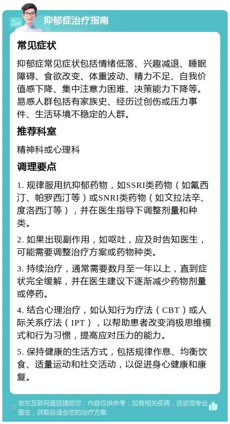 抑郁症治疗指南 常见症状 抑郁症常见症状包括情绪低落、兴趣减退、睡眠障碍、食欲改变、体重波动、精力不足、自我价值感下降、集中注意力困难、决策能力下降等。易感人群包括有家族史、经历过创伤或压力事件、生活环境不稳定的人群。 推荐科室 精神科或心理科 调理要点 1. 规律服用抗抑郁药物，如SSRI类药物（如氟西汀、帕罗西汀等）或SNRI类药物（如文拉法辛、度洛西汀等），并在医生指导下调整剂量和种类。 2. 如果出现副作用，如呕吐，应及时告知医生，可能需要调整治疗方案或药物种类。 3. 持续治疗，通常需要数月至一年以上，直到症状完全缓解，并在医生建议下逐渐减少药物剂量或停药。 4. 结合心理治疗，如认知行为疗法（CBT）或人际关系疗法（IPT），以帮助患者改变消极思维模式和行为习惯，提高应对压力的能力。 5. 保持健康的生活方式，包括规律作息、均衡饮食、适量运动和社交活动，以促进身心健康和康复。