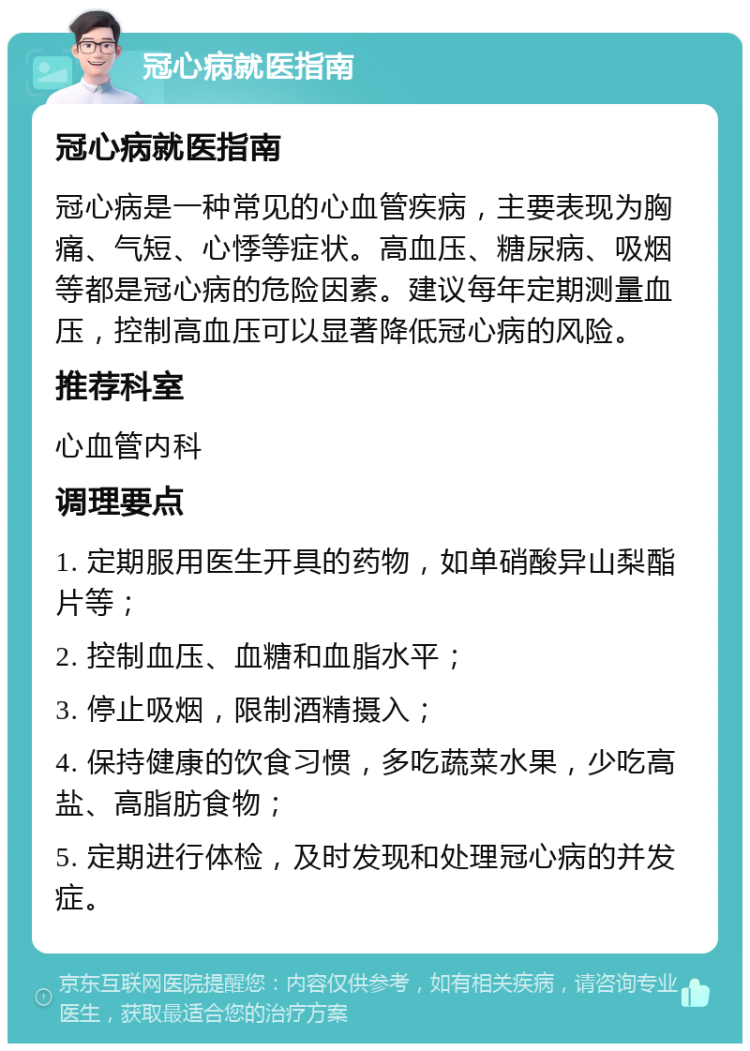 冠心病就医指南 冠心病就医指南 冠心病是一种常见的心血管疾病，主要表现为胸痛、气短、心悸等症状。高血压、糖尿病、吸烟等都是冠心病的危险因素。建议每年定期测量血压，控制高血压可以显著降低冠心病的风险。 推荐科室 心血管内科 调理要点 1. 定期服用医生开具的药物，如单硝酸异山梨酯片等； 2. 控制血压、血糖和血脂水平； 3. 停止吸烟，限制酒精摄入； 4. 保持健康的饮食习惯，多吃蔬菜水果，少吃高盐、高脂肪食物； 5. 定期进行体检，及时发现和处理冠心病的并发症。