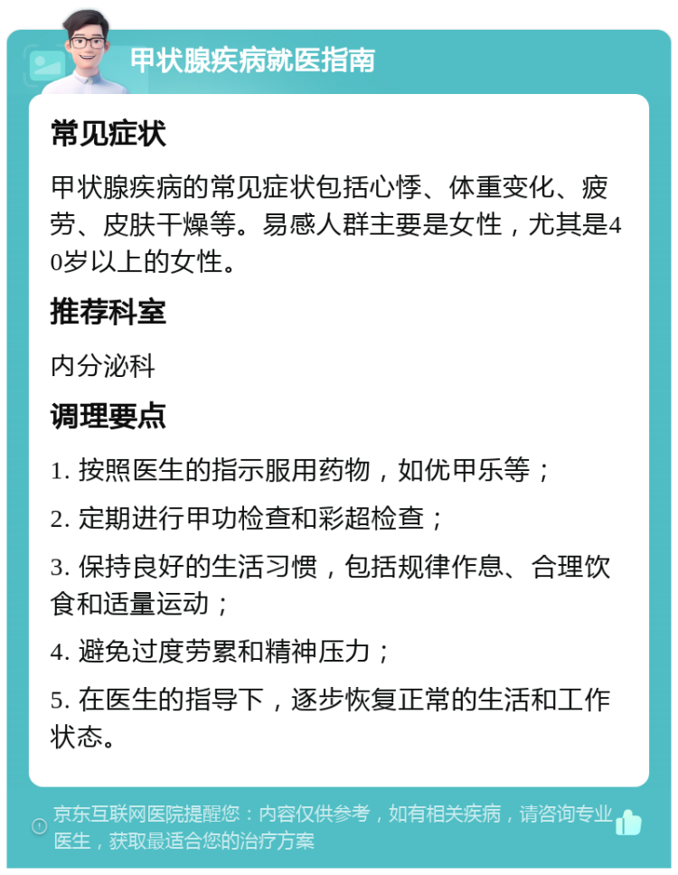 甲状腺疾病就医指南 常见症状 甲状腺疾病的常见症状包括心悸、体重变化、疲劳、皮肤干燥等。易感人群主要是女性，尤其是40岁以上的女性。 推荐科室 内分泌科 调理要点 1. 按照医生的指示服用药物，如优甲乐等； 2. 定期进行甲功检查和彩超检查； 3. 保持良好的生活习惯，包括规律作息、合理饮食和适量运动； 4. 避免过度劳累和精神压力； 5. 在医生的指导下，逐步恢复正常的生活和工作状态。