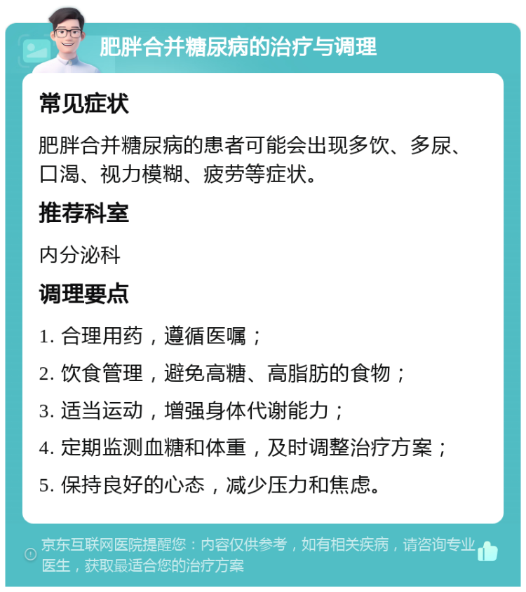 肥胖合并糖尿病的治疗与调理 常见症状 肥胖合并糖尿病的患者可能会出现多饮、多尿、口渴、视力模糊、疲劳等症状。 推荐科室 内分泌科 调理要点 1. 合理用药，遵循医嘱； 2. 饮食管理，避免高糖、高脂肪的食物； 3. 适当运动，增强身体代谢能力； 4. 定期监测血糖和体重，及时调整治疗方案； 5. 保持良好的心态，减少压力和焦虑。