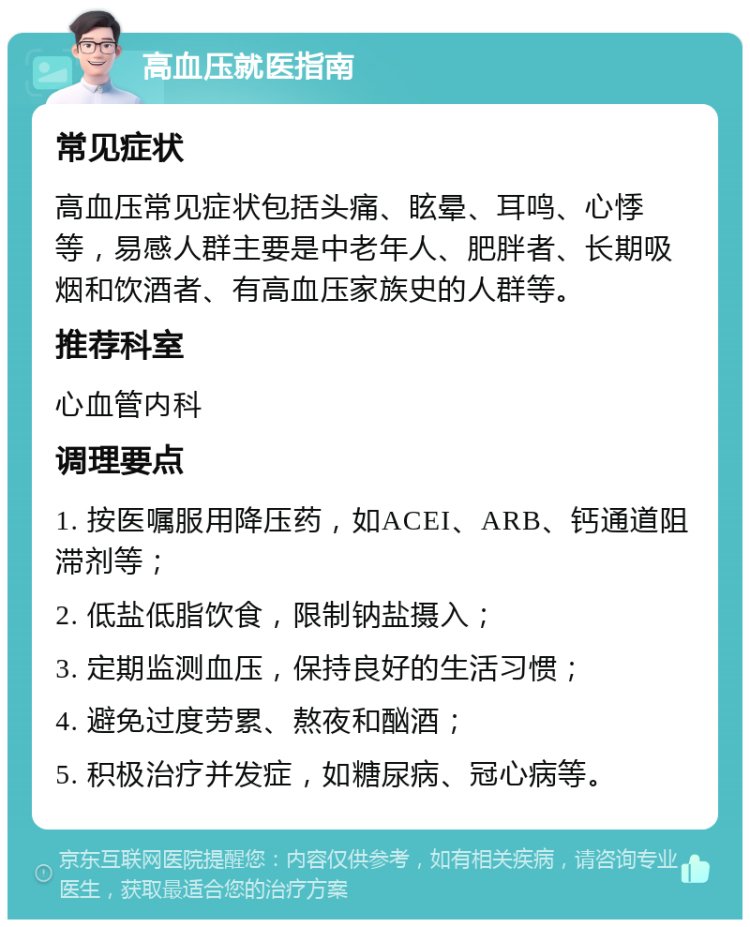 高血压就医指南 常见症状 高血压常见症状包括头痛、眩晕、耳鸣、心悸等，易感人群主要是中老年人、肥胖者、长期吸烟和饮酒者、有高血压家族史的人群等。 推荐科室 心血管内科 调理要点 1. 按医嘱服用降压药，如ACEI、ARB、钙通道阻滞剂等； 2. 低盐低脂饮食，限制钠盐摄入； 3. 定期监测血压，保持良好的生活习惯； 4. 避免过度劳累、熬夜和酗酒； 5. 积极治疗并发症，如糖尿病、冠心病等。