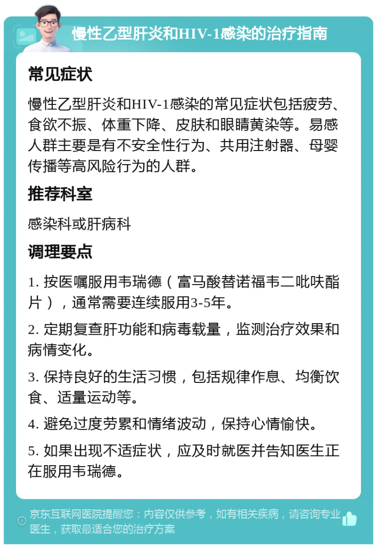 慢性乙型肝炎和HIV-1感染的治疗指南 常见症状 慢性乙型肝炎和HIV-1感染的常见症状包括疲劳、食欲不振、体重下降、皮肤和眼睛黄染等。易感人群主要是有不安全性行为、共用注射器、母婴传播等高风险行为的人群。 推荐科室 感染科或肝病科 调理要点 1. 按医嘱服用韦瑞德（富马酸替诺福韦二吡呋酯片），通常需要连续服用3-5年。 2. 定期复查肝功能和病毒载量，监测治疗效果和病情变化。 3. 保持良好的生活习惯，包括规律作息、均衡饮食、适量运动等。 4. 避免过度劳累和情绪波动，保持心情愉快。 5. 如果出现不适症状，应及时就医并告知医生正在服用韦瑞德。