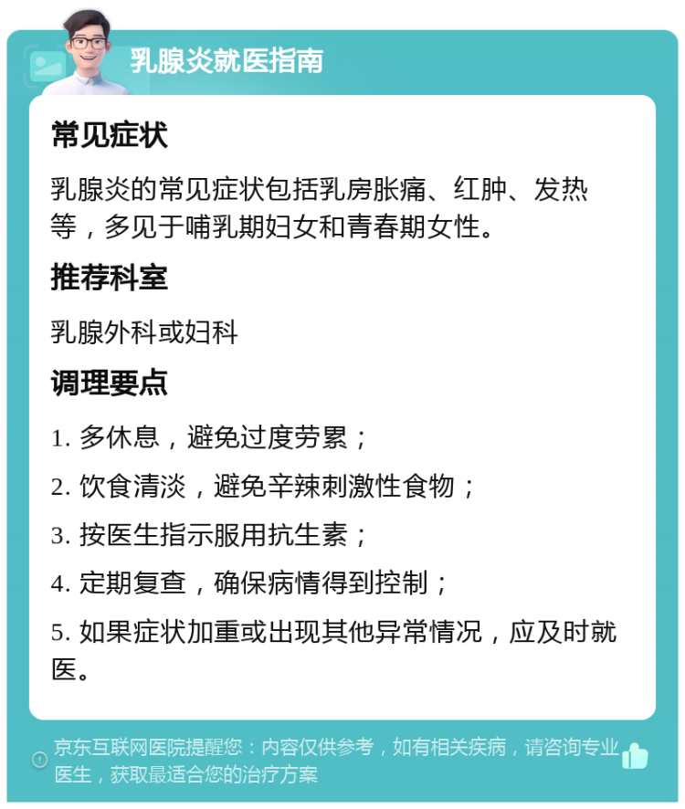 乳腺炎就医指南 常见症状 乳腺炎的常见症状包括乳房胀痛、红肿、发热等，多见于哺乳期妇女和青春期女性。 推荐科室 乳腺外科或妇科 调理要点 1. 多休息，避免过度劳累； 2. 饮食清淡，避免辛辣刺激性食物； 3. 按医生指示服用抗生素； 4. 定期复查，确保病情得到控制； 5. 如果症状加重或出现其他异常情况，应及时就医。