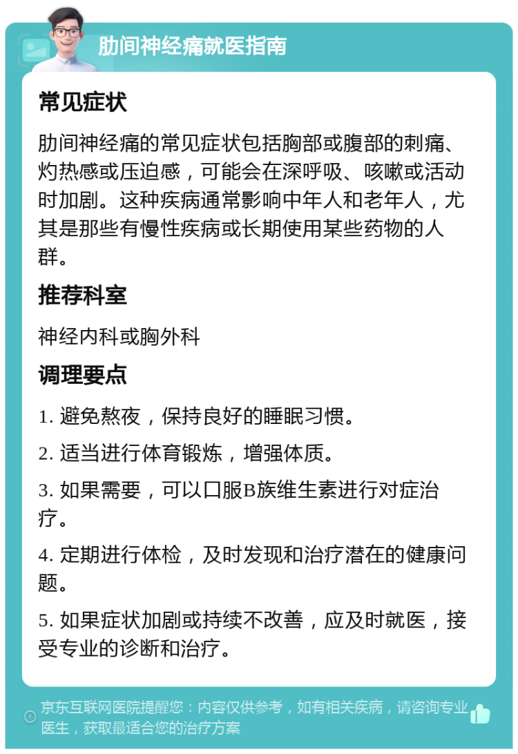 肋间神经痛就医指南 常见症状 肋间神经痛的常见症状包括胸部或腹部的刺痛、灼热感或压迫感，可能会在深呼吸、咳嗽或活动时加剧。这种疾病通常影响中年人和老年人，尤其是那些有慢性疾病或长期使用某些药物的人群。 推荐科室 神经内科或胸外科 调理要点 1. 避免熬夜，保持良好的睡眠习惯。 2. 适当进行体育锻炼，增强体质。 3. 如果需要，可以口服B族维生素进行对症治疗。 4. 定期进行体检，及时发现和治疗潜在的健康问题。 5. 如果症状加剧或持续不改善，应及时就医，接受专业的诊断和治疗。