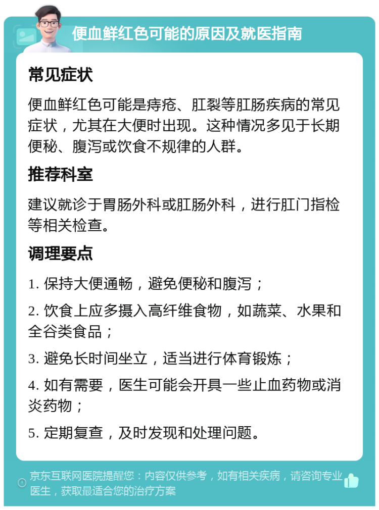 便血鲜红色可能的原因及就医指南 常见症状 便血鲜红色可能是痔疮、肛裂等肛肠疾病的常见症状，尤其在大便时出现。这种情况多见于长期便秘、腹泻或饮食不规律的人群。 推荐科室 建议就诊于胃肠外科或肛肠外科，进行肛门指检等相关检查。 调理要点 1. 保持大便通畅，避免便秘和腹泻； 2. 饮食上应多摄入高纤维食物，如蔬菜、水果和全谷类食品； 3. 避免长时间坐立，适当进行体育锻炼； 4. 如有需要，医生可能会开具一些止血药物或消炎药物； 5. 定期复查，及时发现和处理问题。