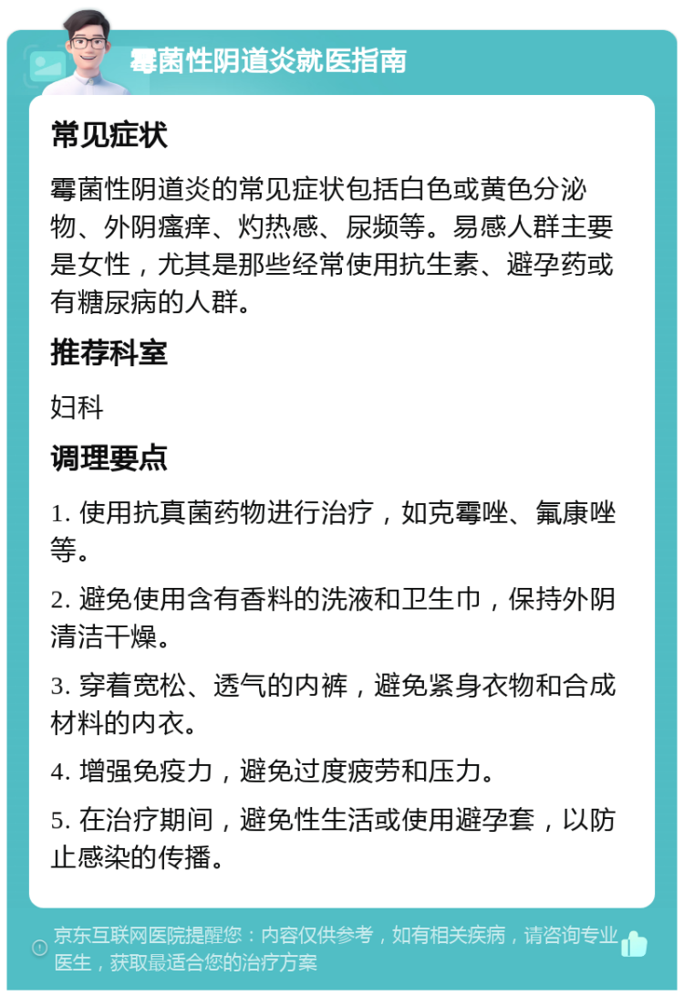 霉菌性阴道炎就医指南 常见症状 霉菌性阴道炎的常见症状包括白色或黄色分泌物、外阴瘙痒、灼热感、尿频等。易感人群主要是女性，尤其是那些经常使用抗生素、避孕药或有糖尿病的人群。 推荐科室 妇科 调理要点 1. 使用抗真菌药物进行治疗，如克霉唑、氟康唑等。 2. 避免使用含有香料的洗液和卫生巾，保持外阴清洁干燥。 3. 穿着宽松、透气的内裤，避免紧身衣物和合成材料的内衣。 4. 增强免疫力，避免过度疲劳和压力。 5. 在治疗期间，避免性生活或使用避孕套，以防止感染的传播。